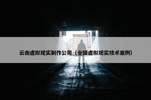 云南虚拟现实制作公司（全国虚拟现实技术案例）