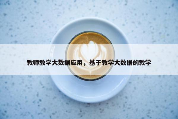 教师教学大数据应用，基于教学大数据的教学