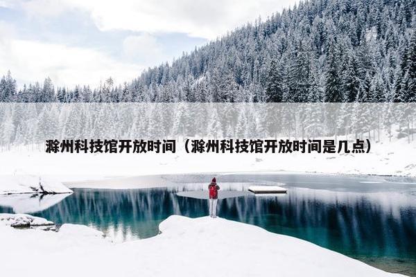 滁州科技馆开放时间（滁州科技馆开放时间是几点）