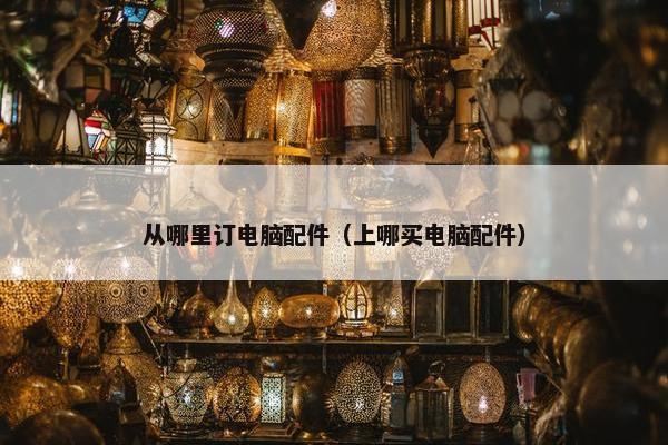 从哪里订电脑配件（上哪买电脑配件）