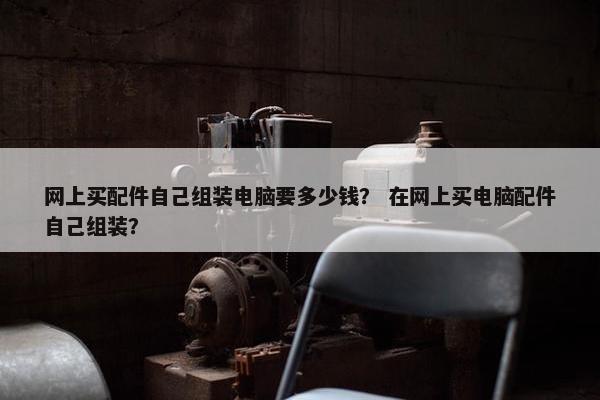 网上买配件自己组装电脑要多少钱？ 在网上买电脑配件自己组装？