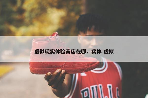 虚拟现实体验商店在哪，实体 虚拟