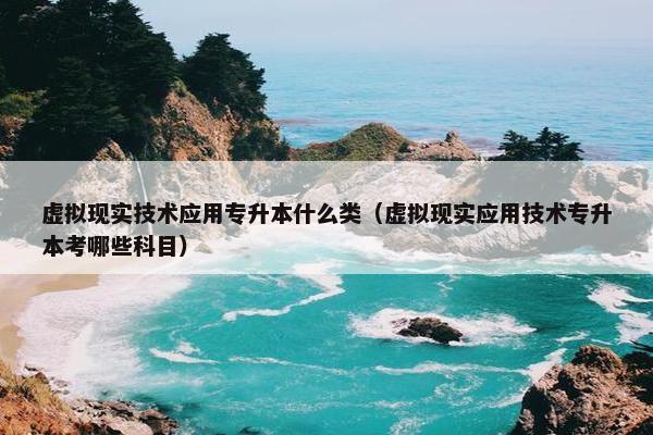 虚拟现实技术应用专升本什么类（虚拟现实应用技术专升本考哪些科目）