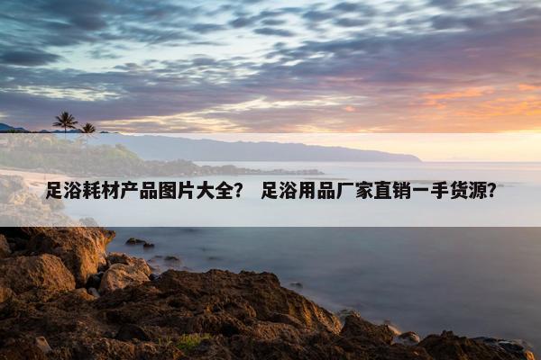 足浴耗材产品图片大全？ 足浴用品厂家直销一手货源？