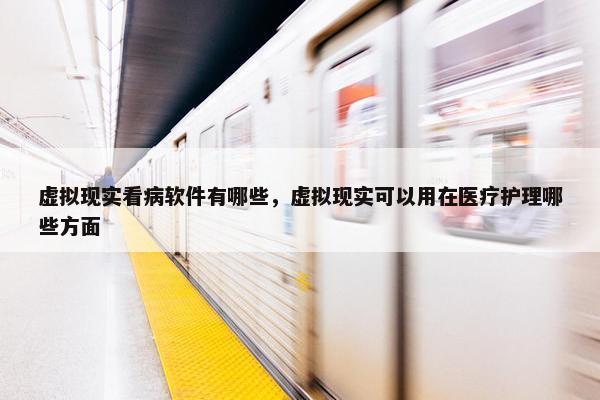 虚拟现实看病软件有哪些，虚拟现实可以用在医疗护理哪些方面