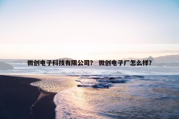 微创电子科技有限公司？ 微创电子厂怎么样？