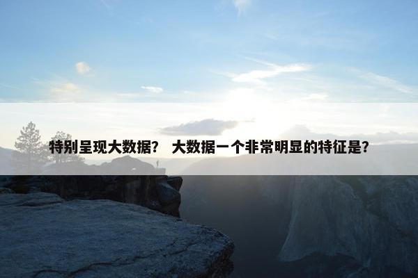 特别呈现大数据？ 大数据一个非常明显的特征是？