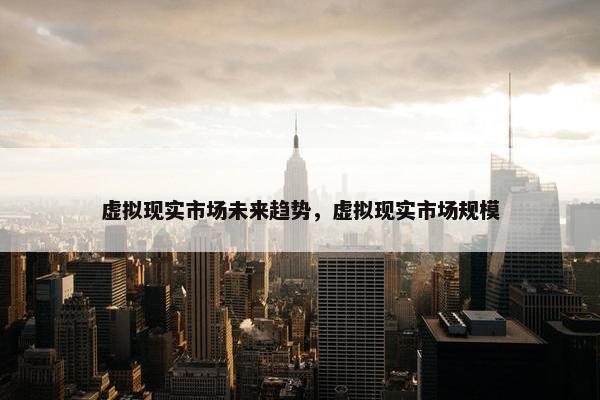 虚拟现实市场未来趋势，虚拟现实市场规模