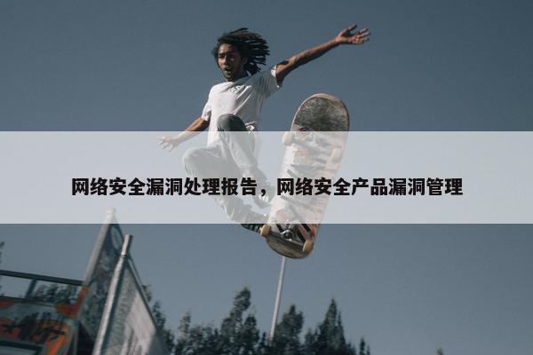 网络安全漏洞处理报告，网络安全产品漏洞管理