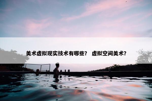 美术虚拟现实技术有哪些？ 虚拟空间美术？