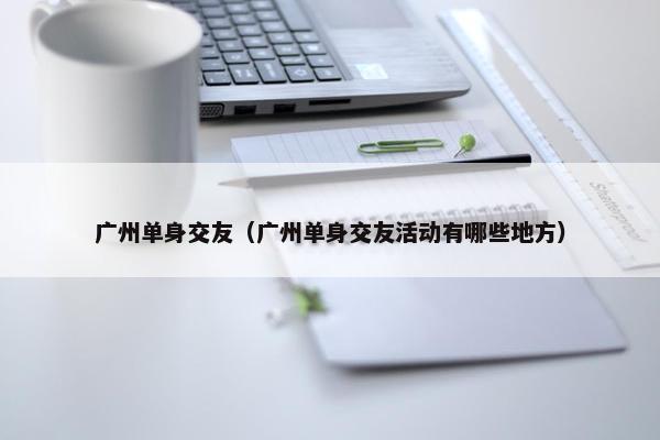 广州单身交友（广州单身交友活动有哪些地方）