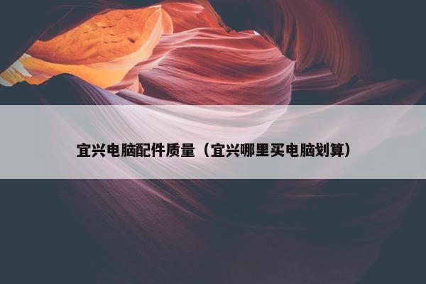 宜兴电脑配件质量（宜兴哪里买电脑划算）