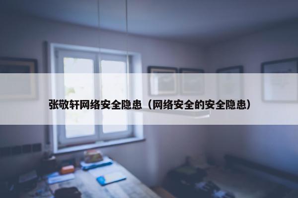 张敬轩网络安全隐患（网络安全的安全隐患）