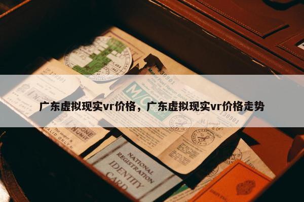 广东虚拟现实vr价格，广东虚拟现实vr价格走势