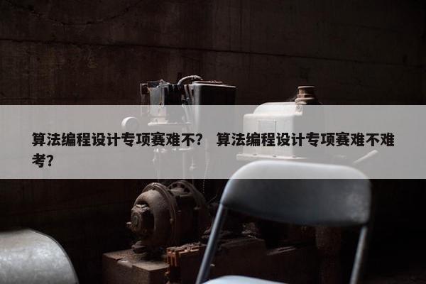 算法编程设计专项赛难不？ 算法编程设计专项赛难不难考？