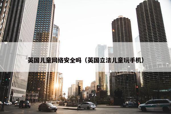 英国儿童网络安全吗（英国立法儿童玩手机）