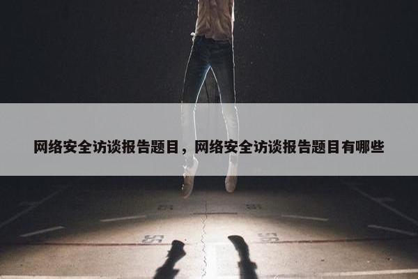 网络安全访谈报告题目，网络安全访谈报告题目有哪些