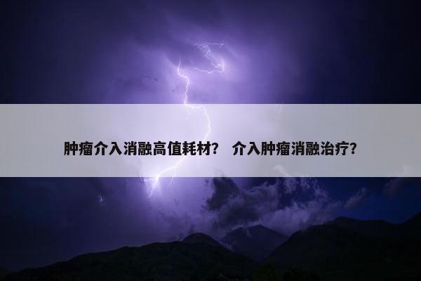 肿瘤介入消融高值耗材？ 介入肿瘤消融治疗？