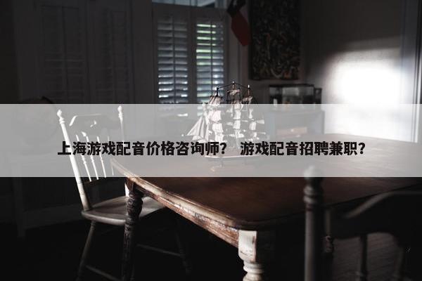 上海游戏配音价格咨询师？ 游戏配音招聘兼职？