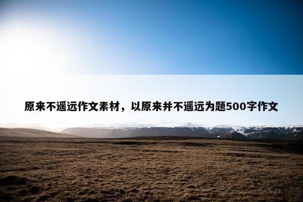 原来不遥远作文素材，以原来并不遥远为题500字作文