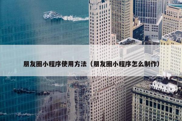 朋友圈小程序使用方法（朋友圈小程序怎么制作）
