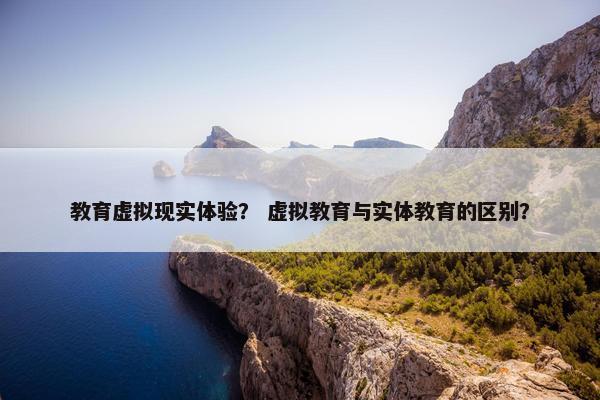 教育虚拟现实体验？ 虚拟教育与实体教育的区别？