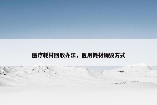 医疗耗材回收办法，医用耗材销毁方式