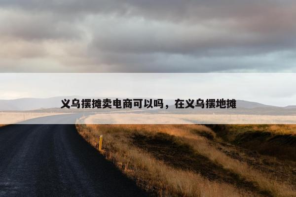 义乌摆摊卖电商可以吗，在义乌摆地摊