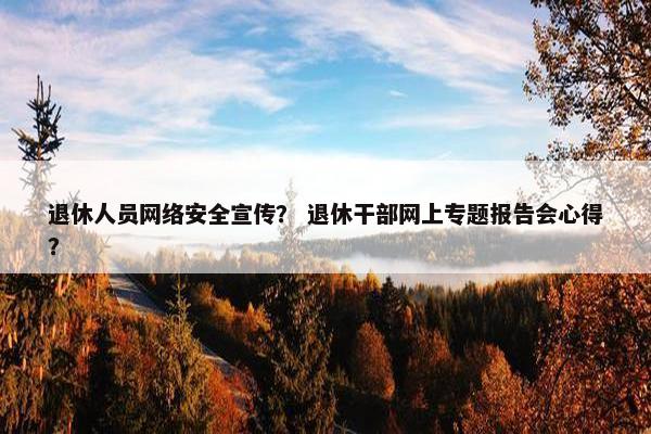 退休人员网络安全宣传？ 退休干部网上专题报告会心得？