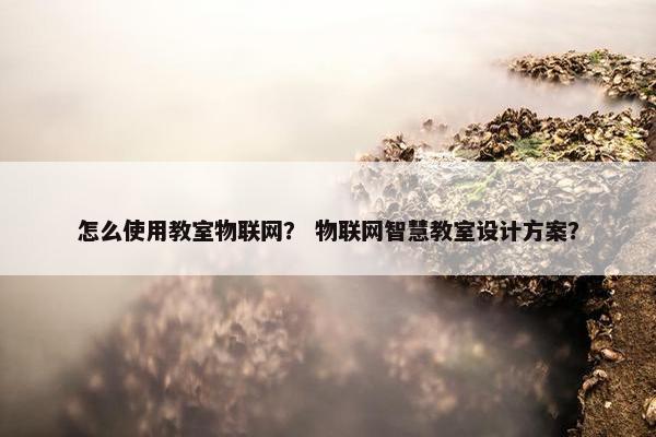 怎么使用教室物联网？ 物联网智慧教室设计方案？