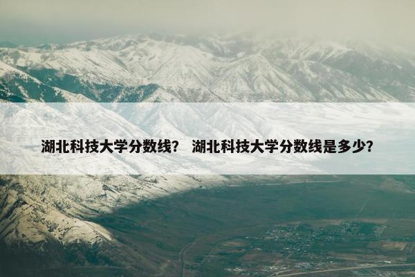 湖北科技大学分数线？ 湖北科技大学分数线是多少？
