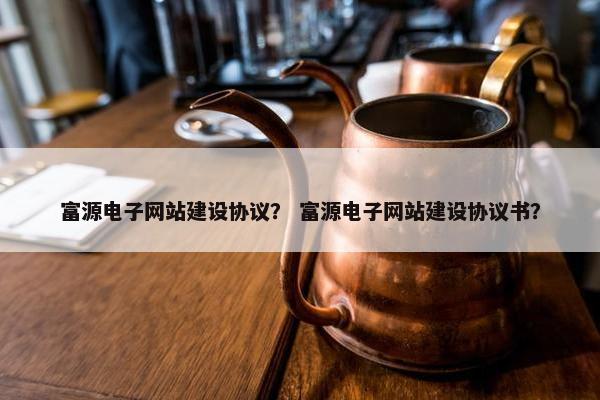 富源电子网站建设协议？ 富源电子网站建设协议书？