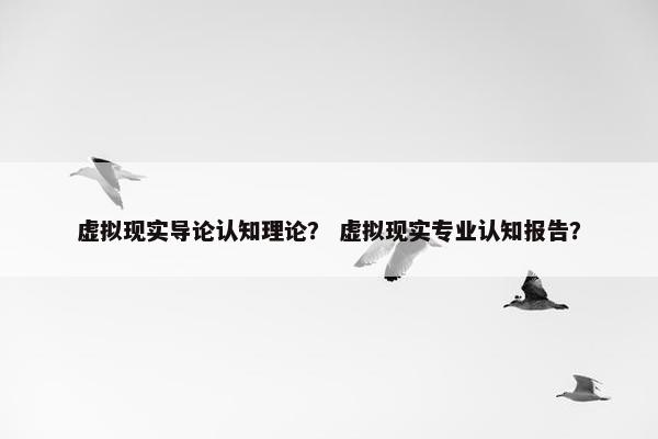 虚拟现实导论认知理论？ 虚拟现实专业认知报告？