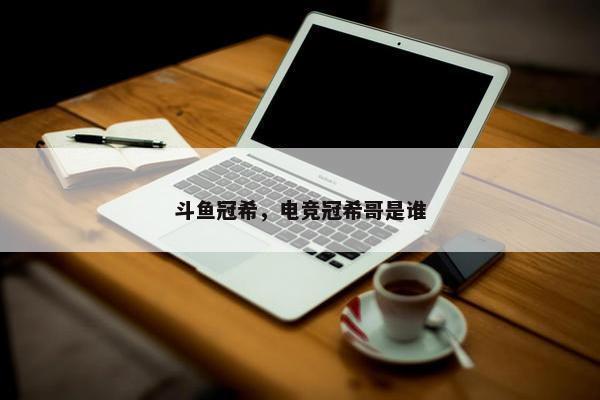 斗鱼冠希，电竞冠希哥是谁