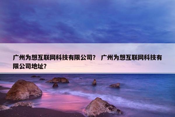 广州为想互联网科技有限公司？ 广州为想互联网科技有限公司地址？