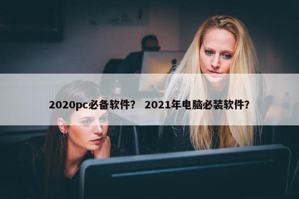 2020pc必备软件？ 2021年电脑必装软件？
