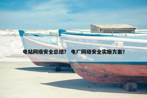 电站网络安全总结？ 电厂网络安全实施方案？