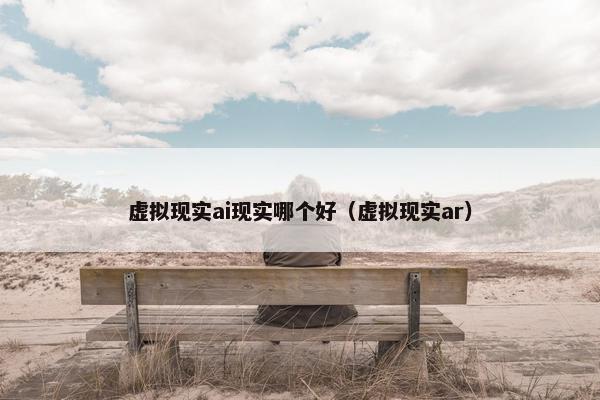 虚拟现实ai现实哪个好（虚拟现实ar）