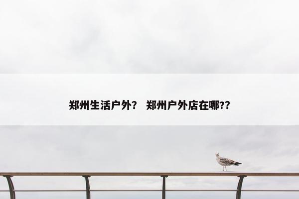 郑州生活户外？ 郑州户外店在哪?？