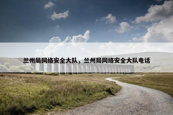 兰州局网络安全大队，兰州局网络安全大队电话