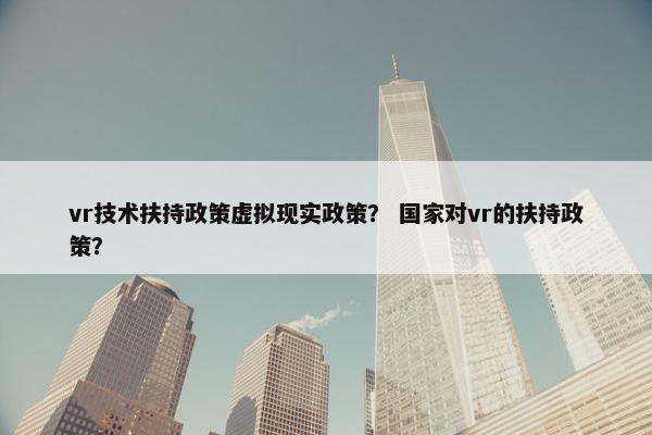 vr技术扶持政策虚拟现实政策？ 国家对vr的扶持政策？
