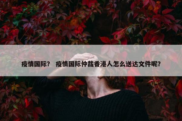 疫情国际？ 疫情国际仲裁香港人怎么送达文件呢？