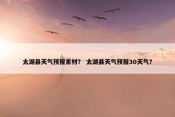 太湖县天气预报素材？ 太湖县天气预报30天气？