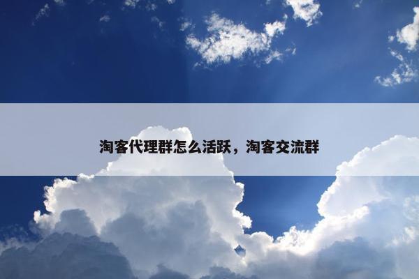 淘客代理群怎么活跃，淘客交流群