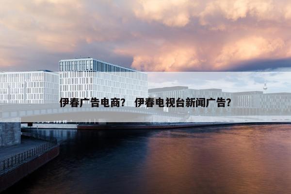 伊春广告电商？ 伊春电视台新闻广告？