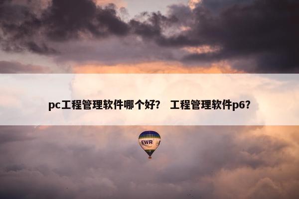 pc工程管理软件哪个好？ 工程管理软件p6？