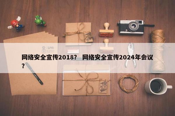 网络安全宣传2018？ 网络安全宣传2024年会议？