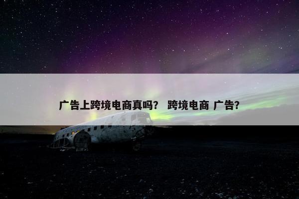 广告上跨境电商真吗？ 跨境电商 广告？