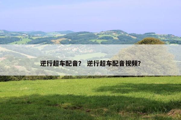 逆行超车配音？ 逆行超车配音视频？