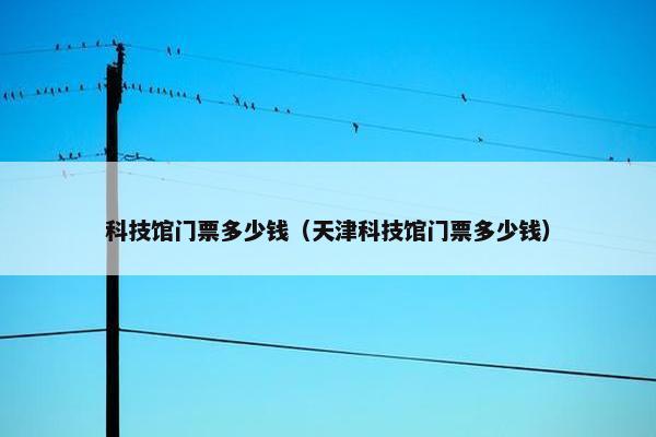 科技馆门票多少钱（天津科技馆门票多少钱）